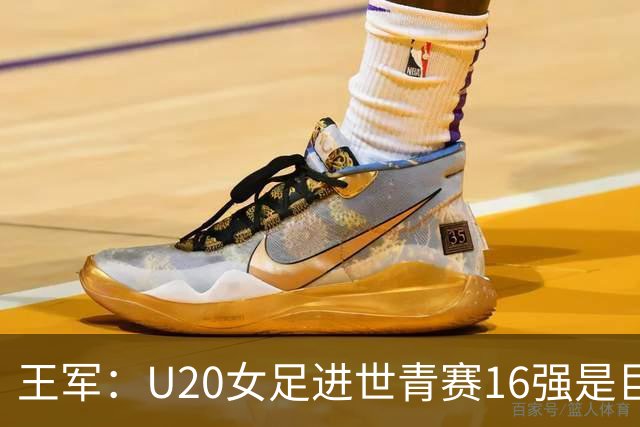 王军：U20女足进世青赛16强是巨大进步，若备战周期更长会更好